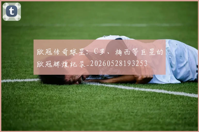 欧冠传奇球星:C罗、梅西等巨星的欧冠辉煌纪录_20260528193253
