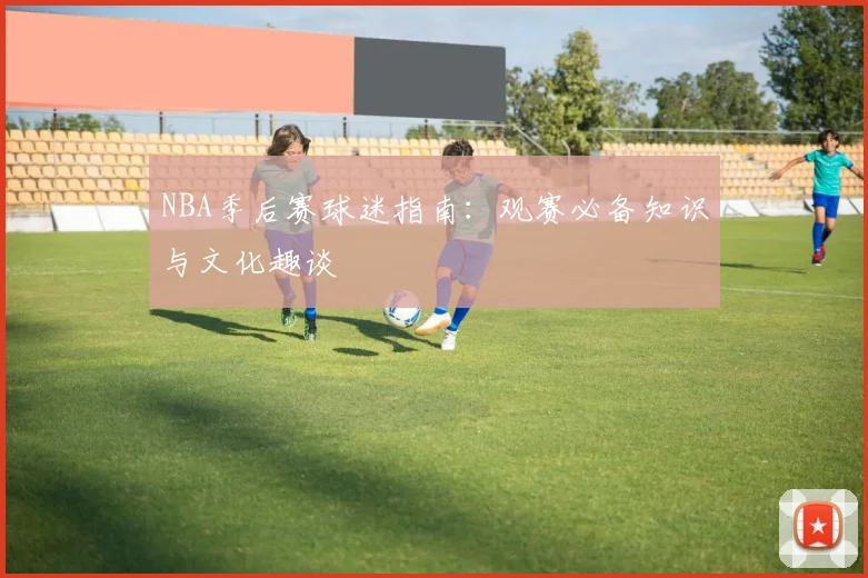 NBA季后赛球迷指南:观赛必备知识与文化趣谈
