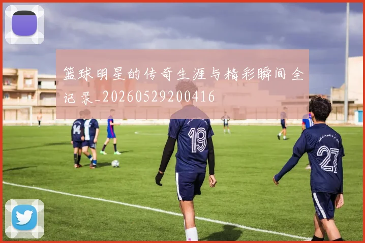 篮球明星的传奇生涯与精彩瞬间全记录_20260529200416