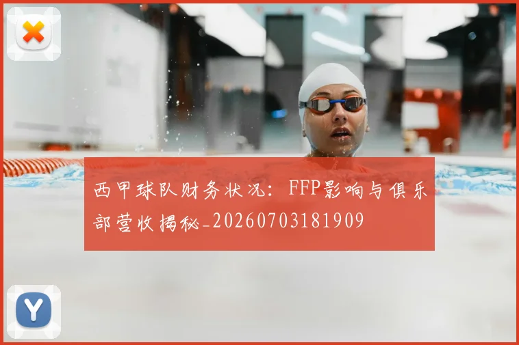西甲球队财务状况：FFP影响与俱乐部营收揭秘_20260703181909