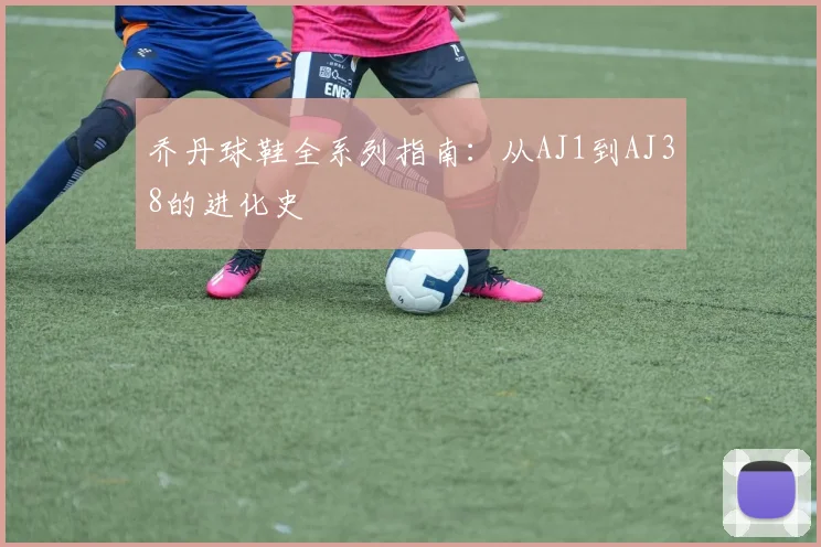 乔丹球鞋全系列指南：从AJ1到AJ38的进化史