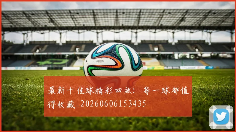最新十佳球精彩回放:每一球都值得收藏_20260606153435