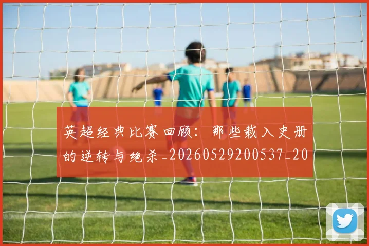 英超经典比赛回顾:那些载入史册的逆转与绝杀_20260529200537_20260702174401
