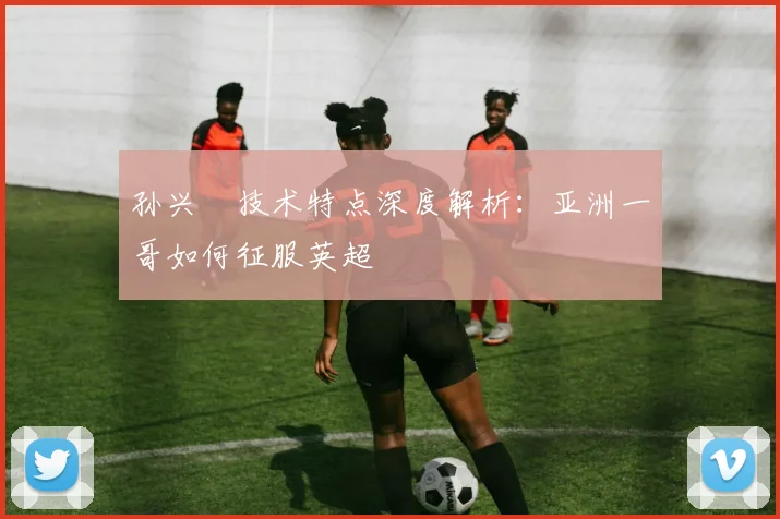 孙兴慜技术特点深度解析：亚洲一哥如何征服英超