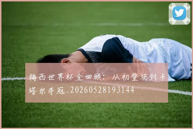 梅西世界杯全回顾:从初登场到卡塔尔夺冠_20260528193144