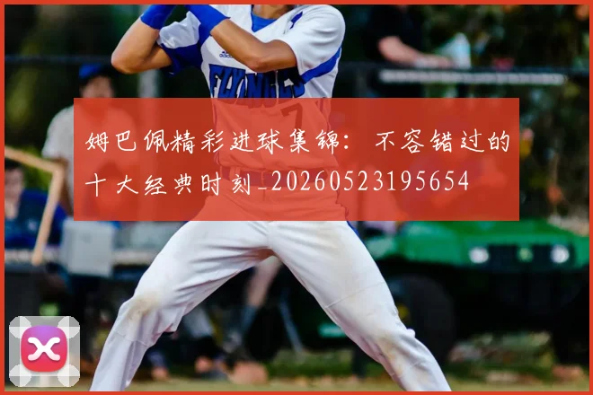 姆巴佩精彩进球集锦：不容错过的十大经典时刻_20260523195654