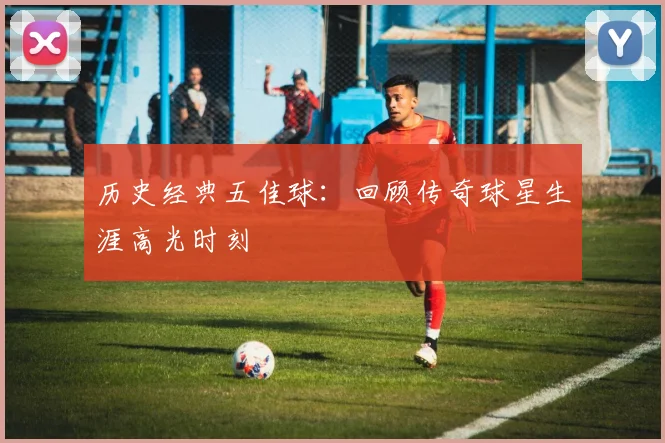 历史经典五佳球：回顾传奇球星生涯高光时刻