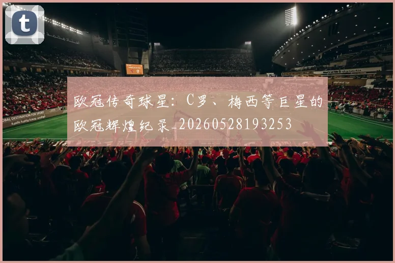 欧冠传奇球星:C罗、梅西等巨星的欧冠辉煌纪录_20260528193253
