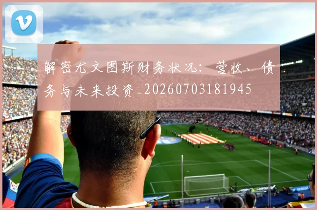 解密尤文图斯财务状况:营收、债务与未来投资_20260703181945