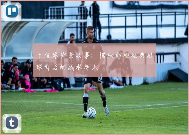 十佳球背景故事：揭秘那些经典进球背后的战术与人