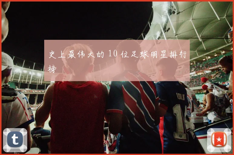 史上最伟大的 10 位足球明星排行榜