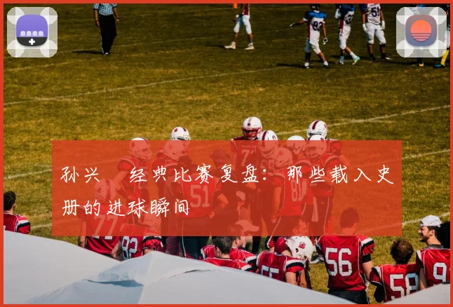 孙兴慜经典比赛复盘：那些载入史册的进球瞬间