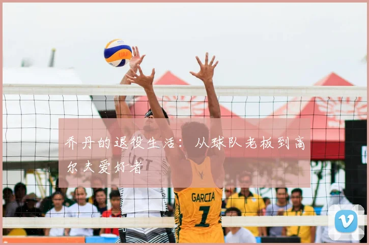 乔丹的退役生活:从球队老板到高尔夫爱好者
