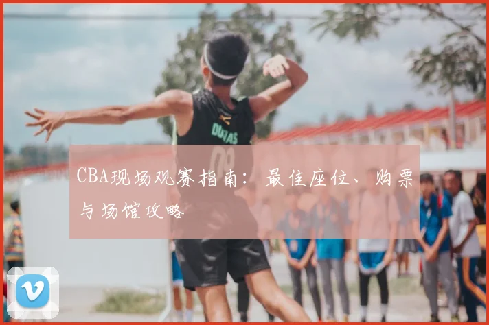 CBA现场观赛指南:最佳座位、购票与场馆攻略