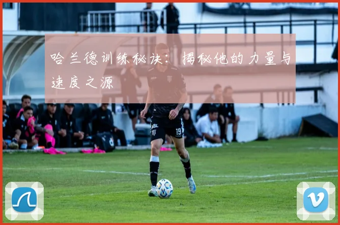 哈兰德训练秘诀:揭秘他的力量与速度之源
