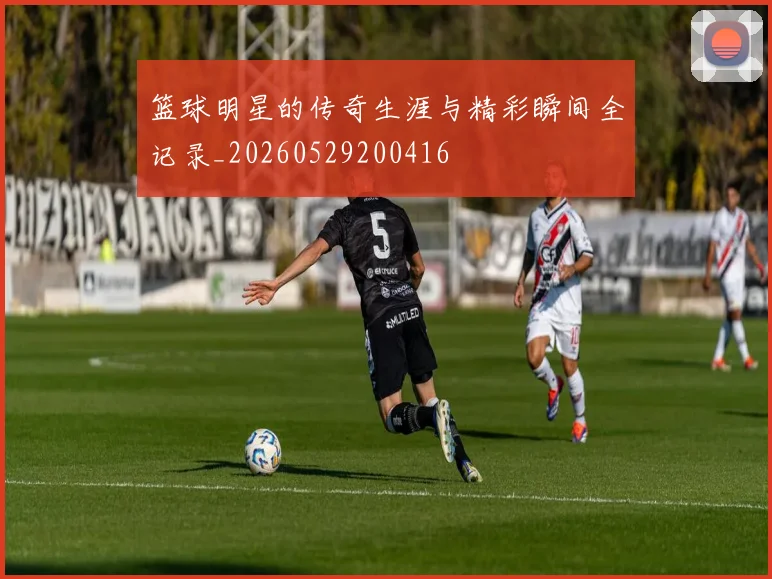 篮球明星的传奇生涯与精彩瞬间全记录_20260529200416
