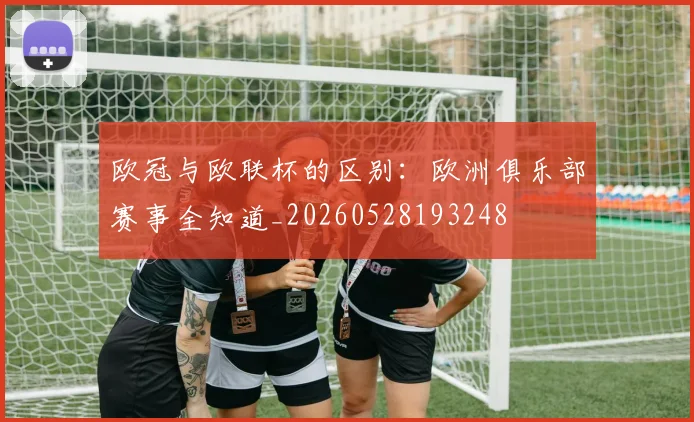 欧冠与欧联杯的区别:欧洲俱乐部赛事全知道_20260528193248