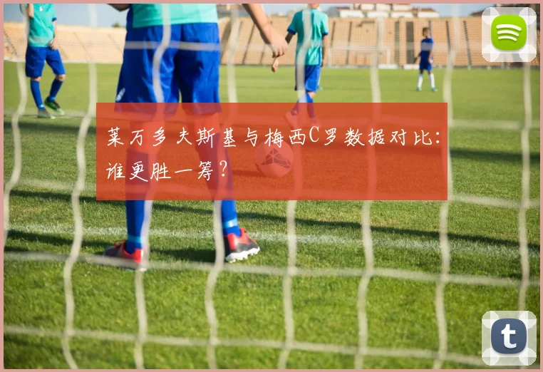 莱万多夫斯基与梅西C罗数据对比:谁更胜一筹?