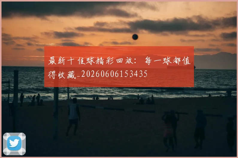 最新十佳球精彩回放:每一球都值得收藏_20260606153435