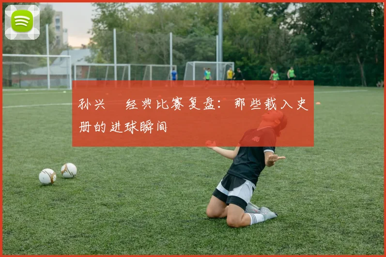 孙兴慜经典比赛复盘：那些载入史册的进球瞬间