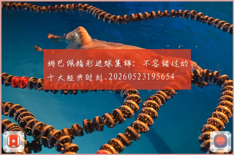 姆巴佩精彩进球集锦：不容错过的十大经典时刻_20260523195654