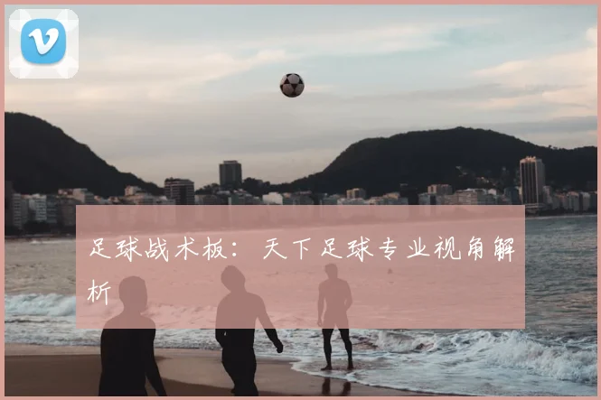 足球战术板:天下足球专业视角解析