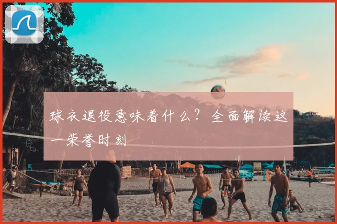 球衣退役意味着什么?全面解读这一荣誉时刻
